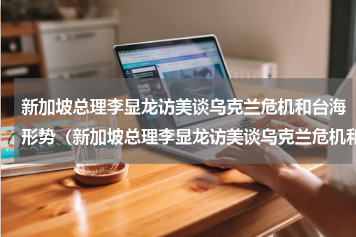 新加坡总理李显龙访美谈乌克兰危机和台海形势（新加坡总理李显龙访美谈乌克兰危机和台海形势）