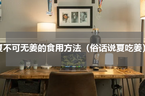 夏不可无姜的食用方法（俗话说夏吃姜）