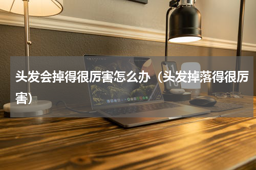 头发会掉得很厉害怎么办（头发掉落得很厉害）