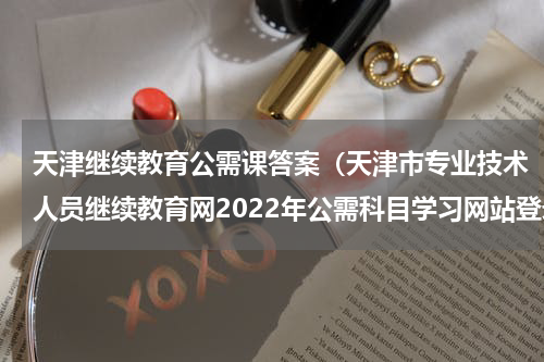 天津继续教育公需课答案（天津市专业技术人员继续教育网2022年公需科目学习网站登录入口）