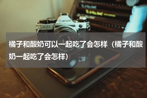 橘子和酸奶可以一起吃了会怎样（橘子和酸奶一起吃了会怎样）