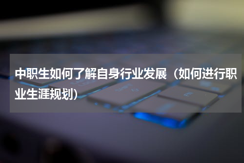 中职生如何了解自身行业发展（如何进行职业生涯规划）