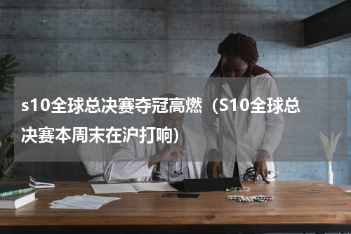 s10全球总决赛夺冠高燃（S10全球总决赛本周末在沪打响）