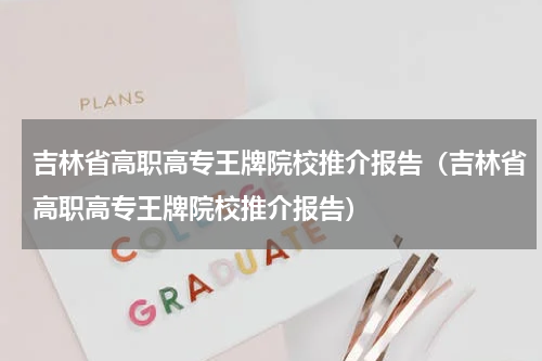 吉林省高职高专王牌院校推介报告（吉林省高职高专王牌院校推介报告）