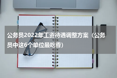 公务员2022年工资待遇调整方案（公务员中这6个单位最吃香）