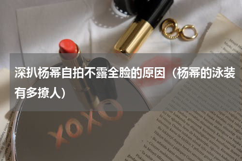 深扒杨幂自拍不露全脸的原因（杨幂的泳装有多撩人）
