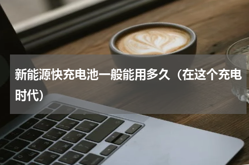 新能源快充电池一般能用多久（在这个充电时代）