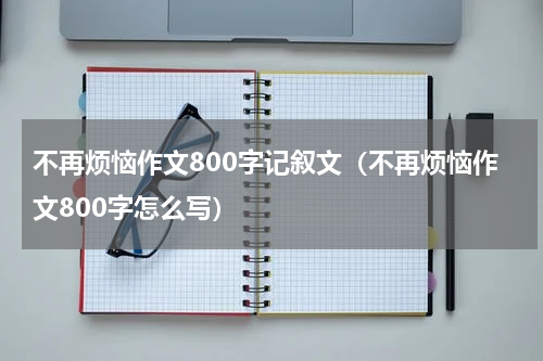 不再烦恼作文800字记叙文（不再烦恼作文800字怎么写）