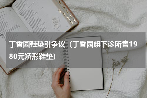 丁香园鞋垫引争议（丁香园旗下诊所售1980元矫形鞋垫）