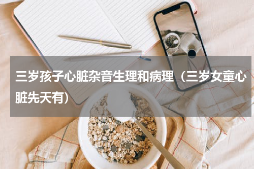 三岁孩子心脏杂音生理和病理（三岁女童心脏先天有）