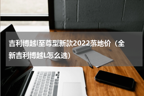 吉利博越l至尊型新款2022落地价（全新吉利博越L怎么选）