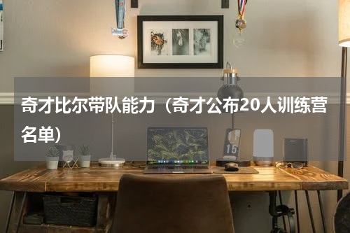 奇才比尔带队能力（奇才公布20人训练营名单）