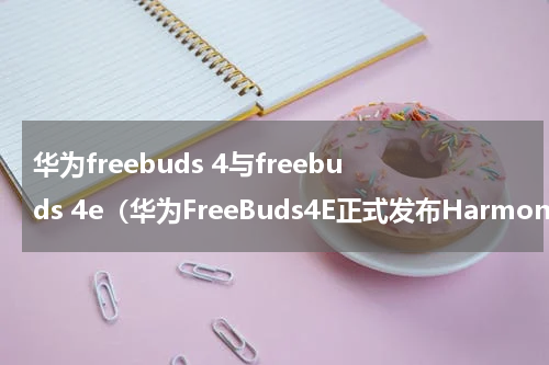华为freebuds 4与freebuds 4e（华为FreeBuds4E正式发布HarmonyOS加持下的全新体验）