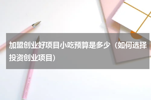 加盟创业好项目小吃预算是多少（如何选择投资创业项目）