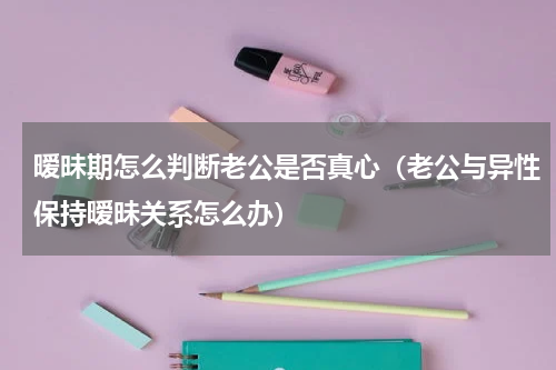 暧昧期怎么判断老公是否真心（老公与异性保持暧昧关系怎么办）