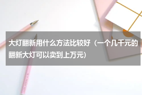大灯翻新用什么方法比较好（一个几千元的翻新大灯可以卖到上万元）