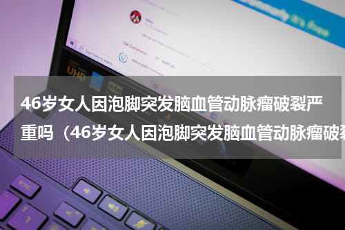 46岁女人因泡脚突发脑血管动脉瘤破裂严重吗（46岁女人因泡脚突发脑血管动脉瘤破裂）