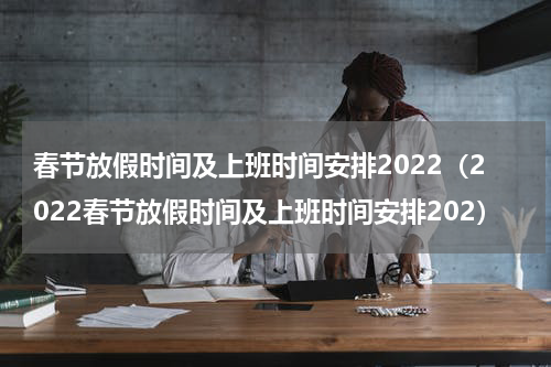 春节放假时间及上班时间安排2022（2022春节放假时间及上班时间安排202）