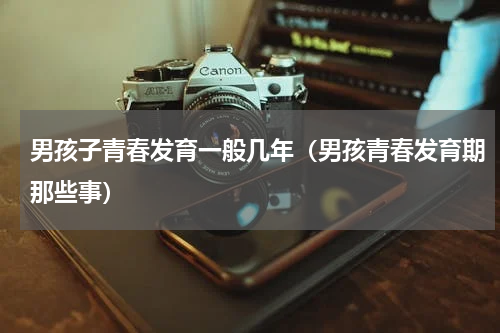 男孩子青春发育一般几年（男孩青春发育期那些事）
