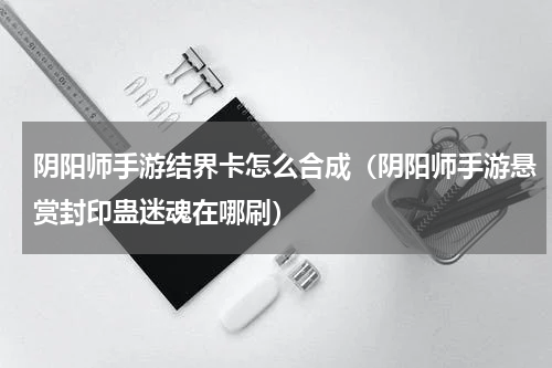 阴阳师手游结界卡怎么合成（阴阳师手游悬赏封印蛊迷魂在哪刷）