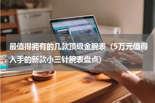 最值得拥有的几款顶级金腕表（5万元值得入手的新款小三针腕表盘点）
