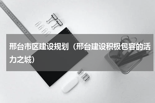 邢台市区建设规划（邢台建设积极包容的活力之城）