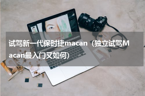 试驾新一代保时捷macan（独立试驾Macan最入门又如何）