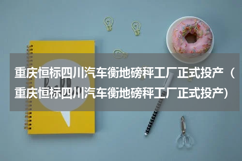 重庆恒标四川汽车衡地磅秤工厂正式投产（重庆恒标四川汽车衡地磅秤工厂正式投产）