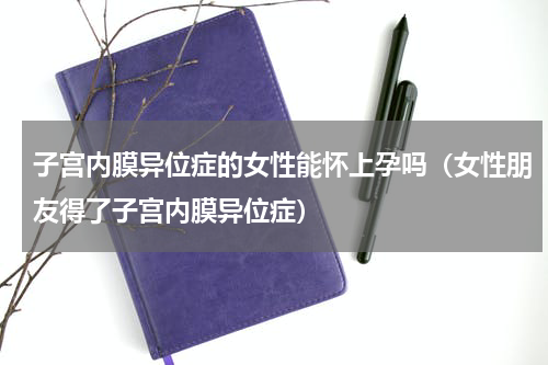 子宫内膜异位症的女性能怀上孕吗（女性朋友得了子宫内膜异位症）