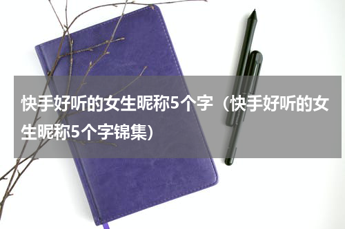 快手好听的女生昵称5个字（快手好听的女生昵称5个字锦集）