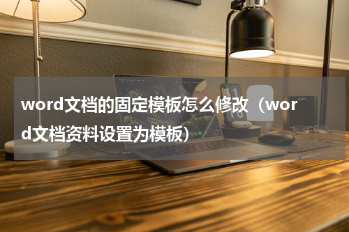 word文档的固定模板怎么修改（word文档资料设置为模板）