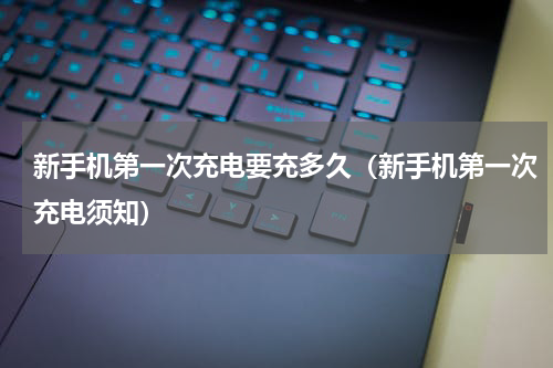 新手机第一次充电要充多久（新手机第一次充电须知）
