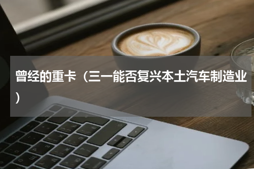 曾经的重卡（三一能否复兴本土汽车制造业）