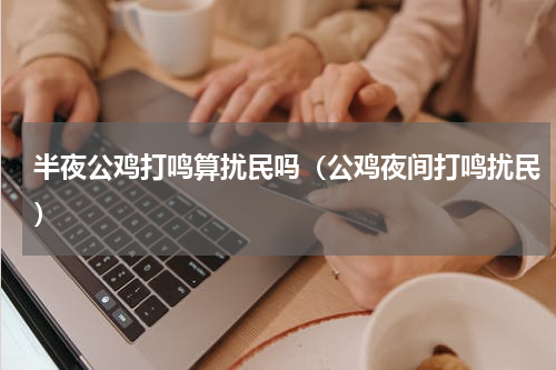 半夜公鸡打鸣算扰民吗（公鸡夜间打鸣扰民）