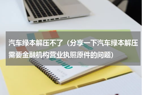 汽车绿本解压不了（分享一下汽车绿本解压需要金融机构营业执照原件的问题）