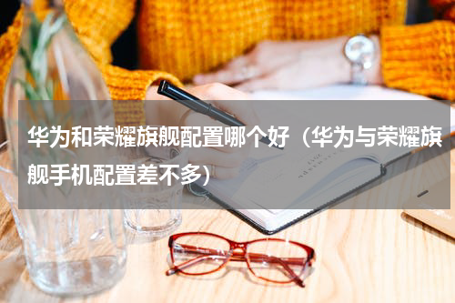 华为和荣耀旗舰配置哪个好（华为与荣耀旗舰手机配置差不多）