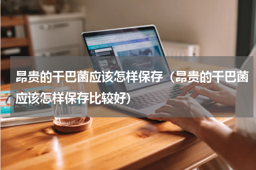 昂贵的干巴菌应该怎样保存（昂贵的干巴菌应该怎样保存比较好）