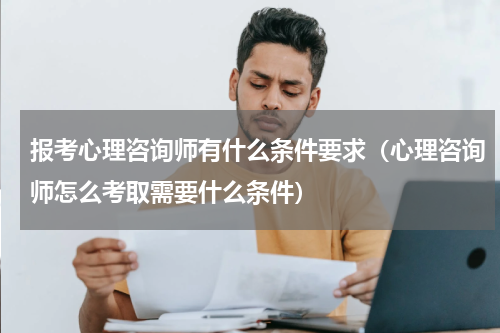 报考心理咨询师有什么条件要求（心理咨询师怎么考取需要什么条件）