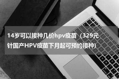 14岁可以接种几价hpv疫苗（329元针国产HPV疫苗下月起可预约接种）