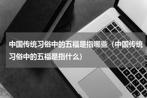 中国传统习俗中的五福是指哪些（中国传统习俗中的五福是指什么）