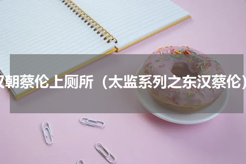 汉朝蔡伦上厕所（太监系列之东汉蔡伦）