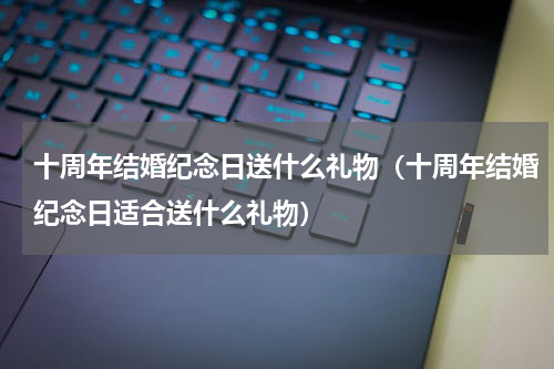 十周年结婚纪念日送什么礼物（十周年结婚纪念日适合送什么礼物）