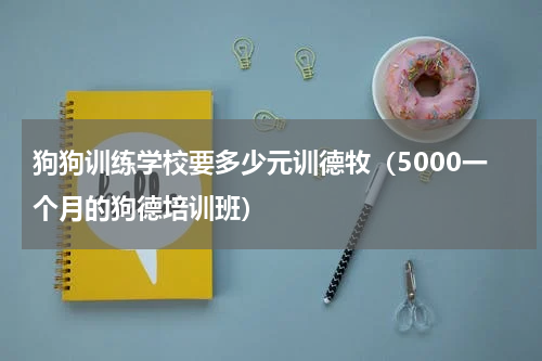 狗狗训练学校要多少元训德牧（5000一个月的狗德培训班）