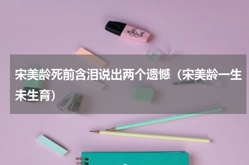 宋美龄死前含泪说出两个遗憾（宋美龄一生未生育）
