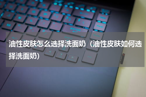 油性皮肤怎么选择洗面奶（油性皮肤如何选择洗面奶）