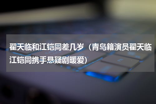 翟天临和江铠同差几岁（青岛籍演员翟天临江铠同携手悬疑剧暖爱）