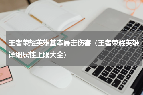 王者荣耀英雄基本暴击伤害（王者荣耀英雄详细属性上限大全）