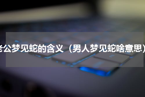 老公梦见蛇的含义（男人梦见蛇啥意思）