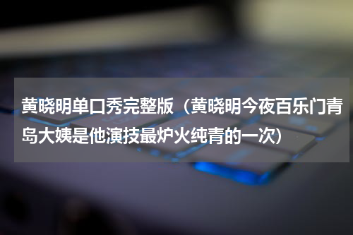 黄晓明单口秀完整版（黄晓明今夜百乐门青岛大姨是他演技最炉火纯青的一次）