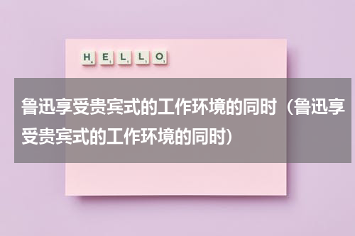 鲁迅享受贵宾式的工作环境的同时（鲁迅享受贵宾式的工作环境的同时）